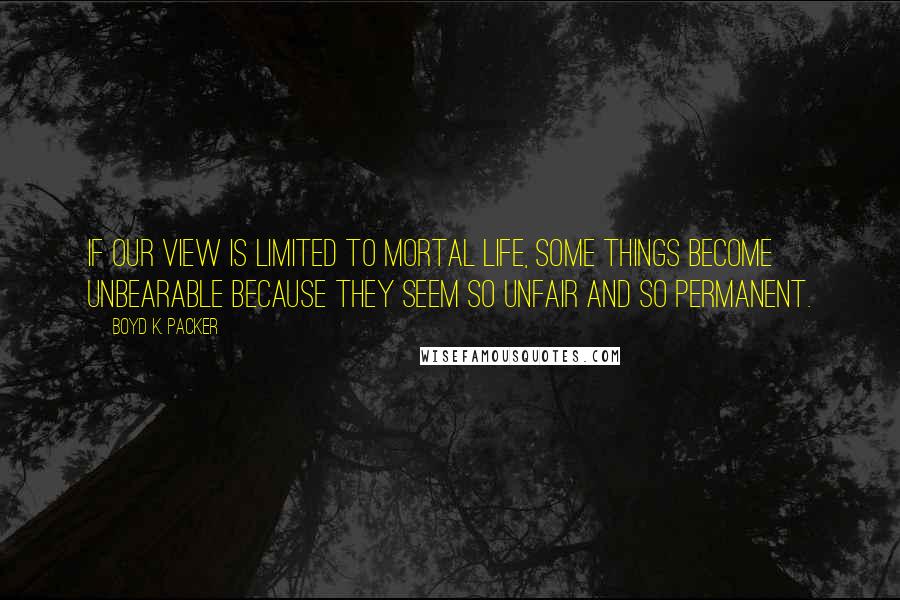 Boyd K. Packer Quotes: If our view is limited to mortal life, some things become unbearable because they seem so unfair and so permanent.