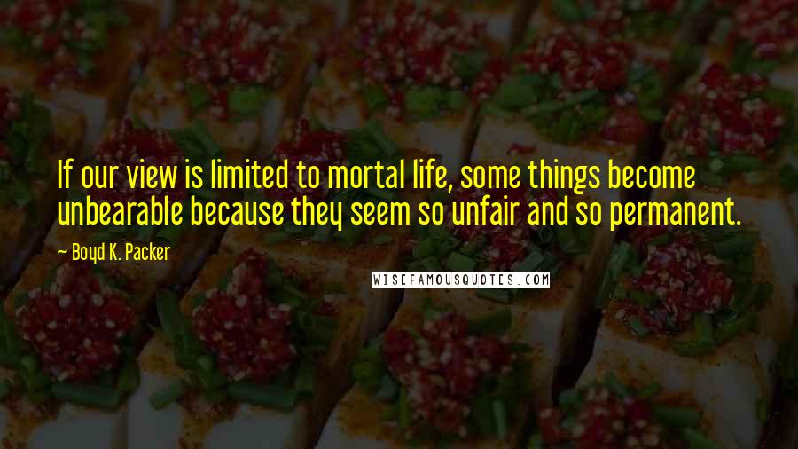 Boyd K. Packer Quotes: If our view is limited to mortal life, some things become unbearable because they seem so unfair and so permanent.