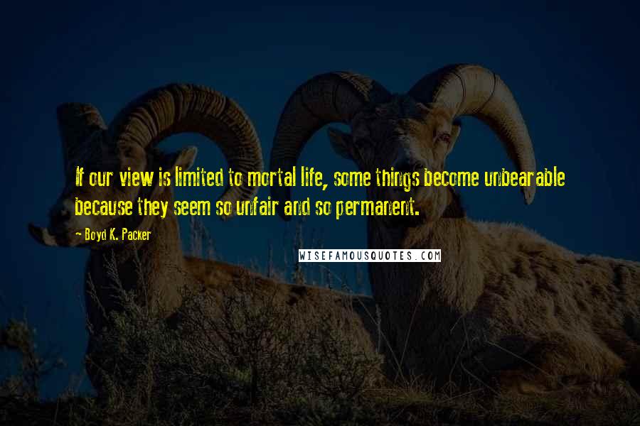 Boyd K. Packer Quotes: If our view is limited to mortal life, some things become unbearable because they seem so unfair and so permanent.