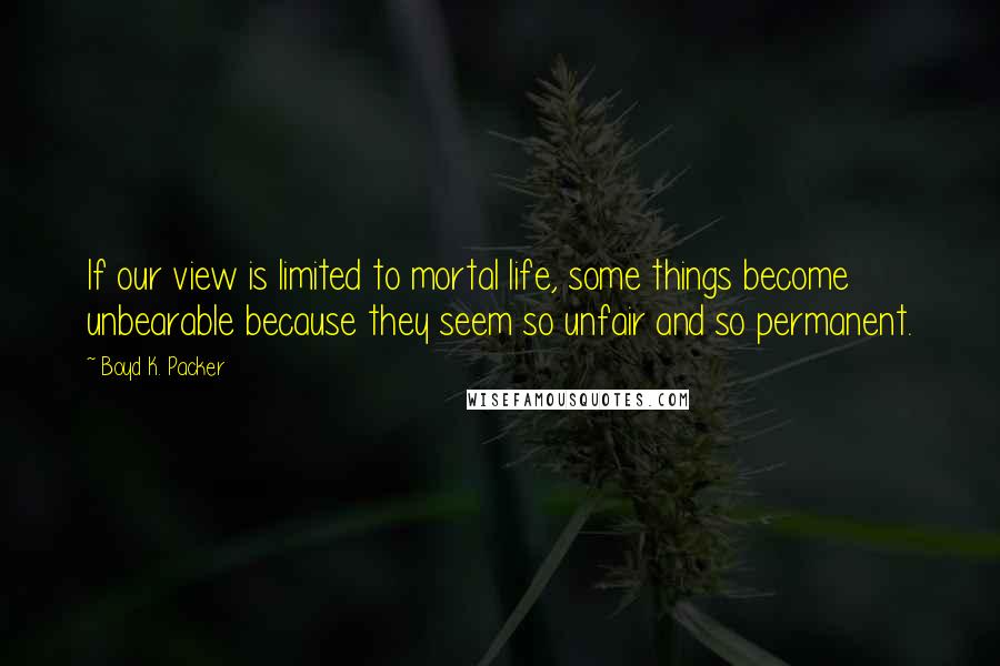 Boyd K. Packer Quotes: If our view is limited to mortal life, some things become unbearable because they seem so unfair and so permanent.
