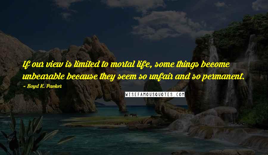 Boyd K. Packer Quotes: If our view is limited to mortal life, some things become unbearable because they seem so unfair and so permanent.