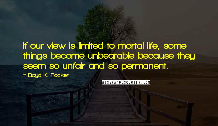 Boyd K. Packer Quotes: If our view is limited to mortal life, some things become unbearable because they seem so unfair and so permanent.