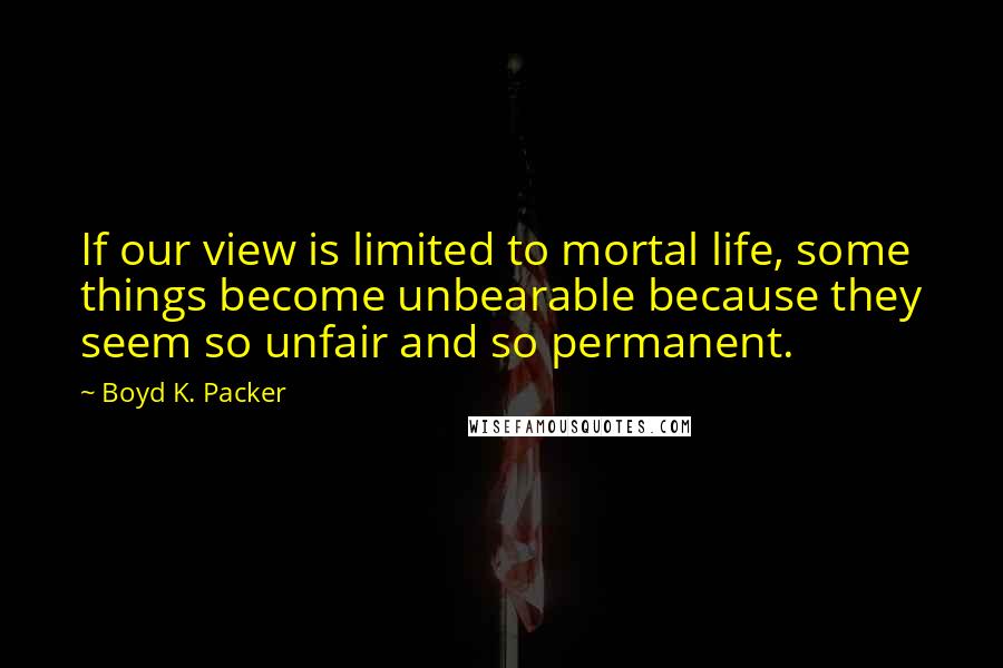 Boyd K. Packer Quotes: If our view is limited to mortal life, some things become unbearable because they seem so unfair and so permanent.