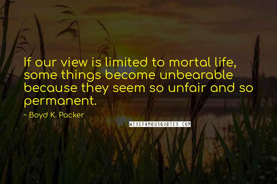 Boyd K. Packer Quotes: If our view is limited to mortal life, some things become unbearable because they seem so unfair and so permanent.