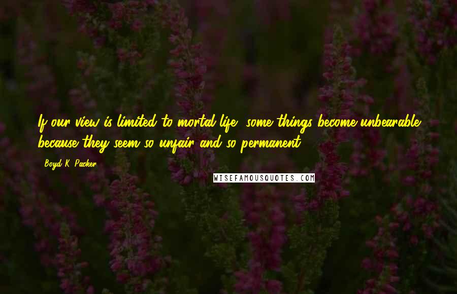 Boyd K. Packer Quotes: If our view is limited to mortal life, some things become unbearable because they seem so unfair and so permanent.