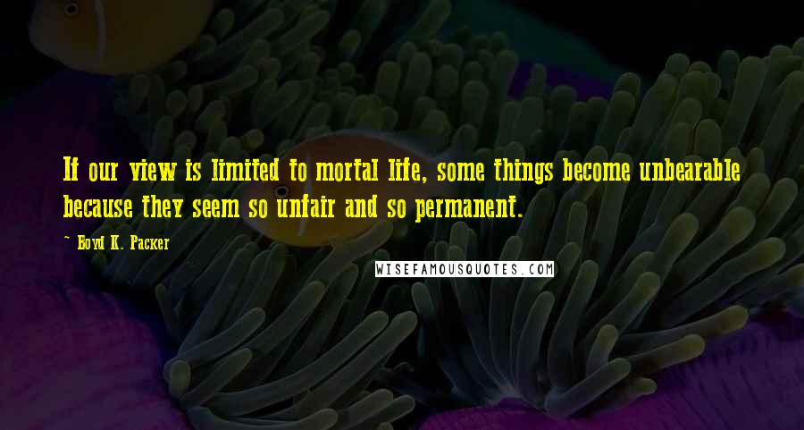 Boyd K. Packer Quotes: If our view is limited to mortal life, some things become unbearable because they seem so unfair and so permanent.