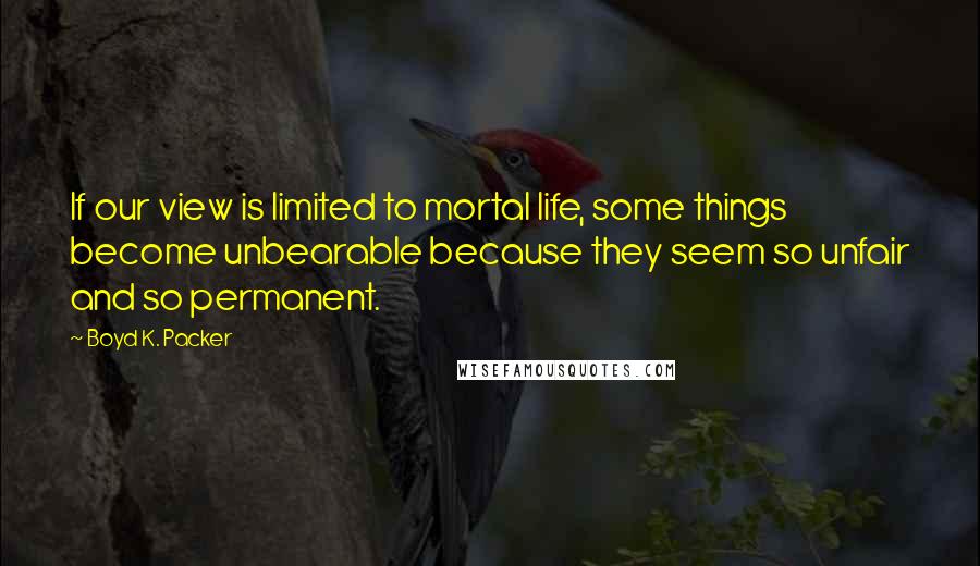 Boyd K. Packer Quotes: If our view is limited to mortal life, some things become unbearable because they seem so unfair and so permanent.