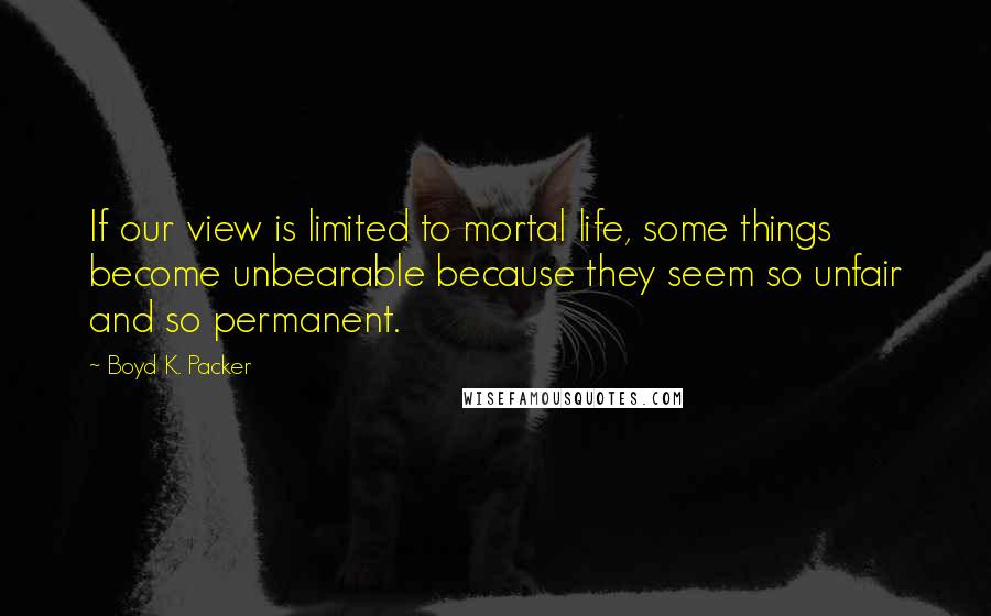 Boyd K. Packer Quotes: If our view is limited to mortal life, some things become unbearable because they seem so unfair and so permanent.