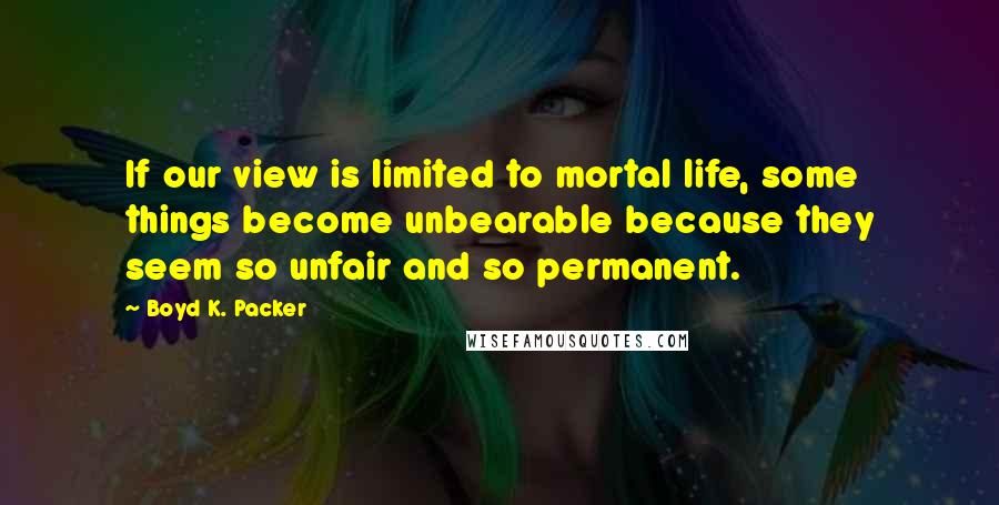 Boyd K. Packer Quotes: If our view is limited to mortal life, some things become unbearable because they seem so unfair and so permanent.