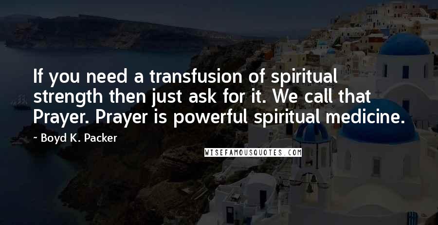 Boyd K. Packer Quotes: If you need a transfusion of spiritual strength then just ask for it. We call that Prayer. Prayer is powerful spiritual medicine.