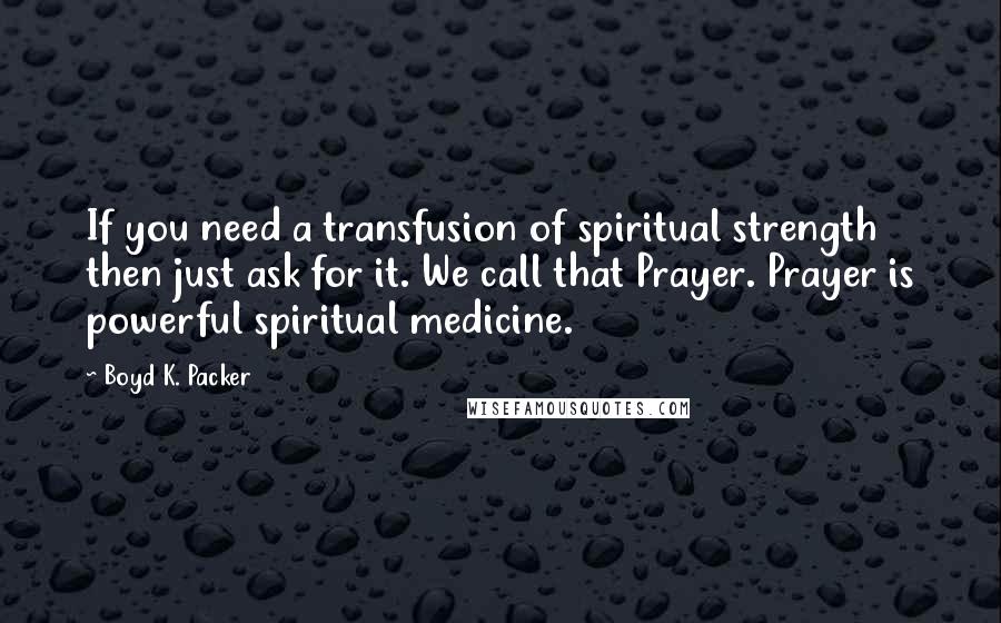 Boyd K. Packer Quotes: If you need a transfusion of spiritual strength then just ask for it. We call that Prayer. Prayer is powerful spiritual medicine.