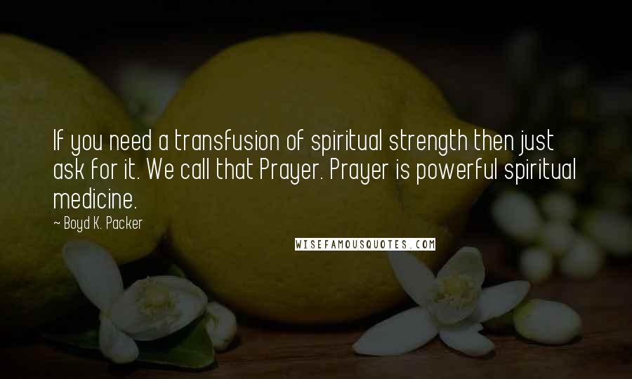 Boyd K. Packer Quotes: If you need a transfusion of spiritual strength then just ask for it. We call that Prayer. Prayer is powerful spiritual medicine.