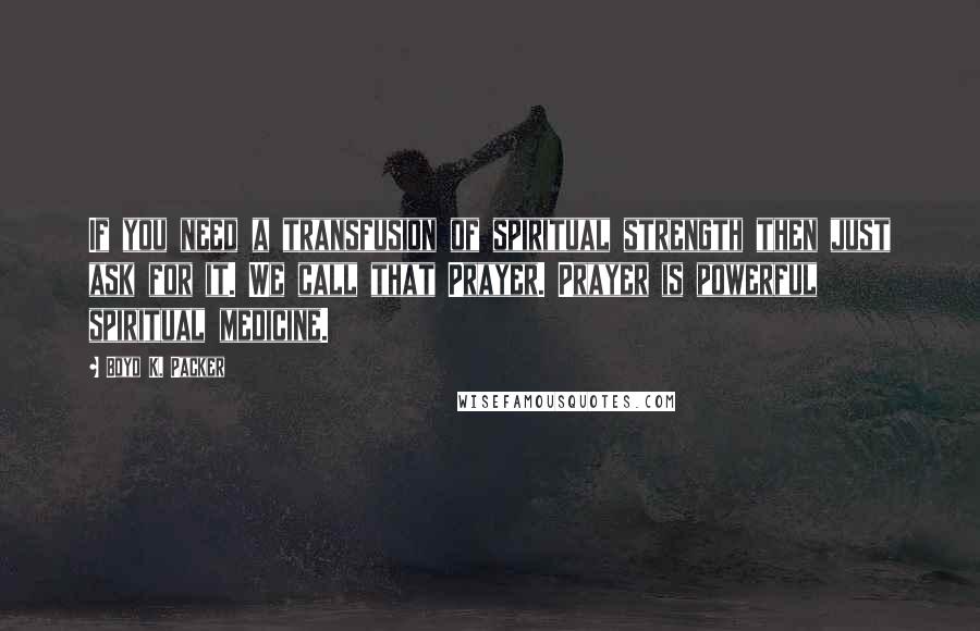 Boyd K. Packer Quotes: If you need a transfusion of spiritual strength then just ask for it. We call that Prayer. Prayer is powerful spiritual medicine.