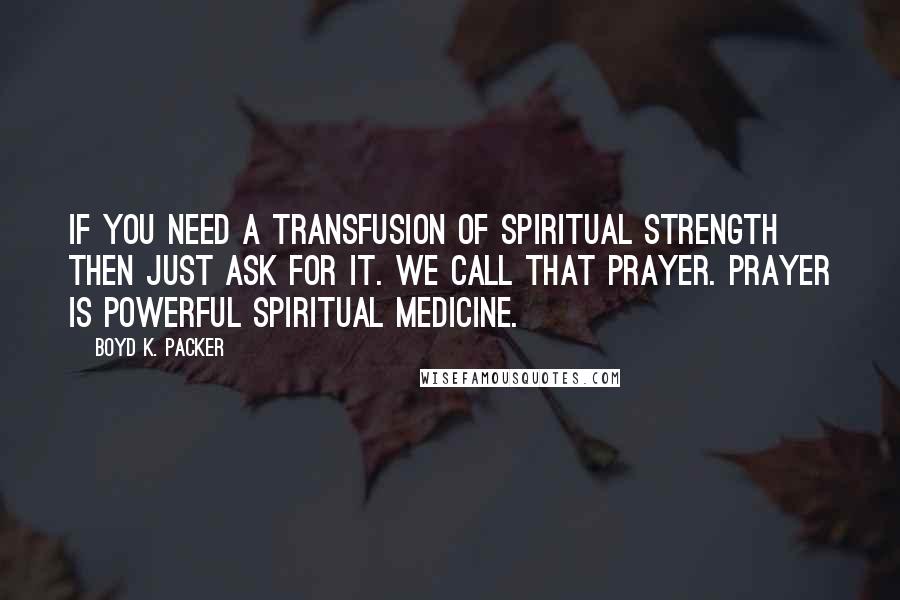 Boyd K. Packer Quotes: If you need a transfusion of spiritual strength then just ask for it. We call that Prayer. Prayer is powerful spiritual medicine.