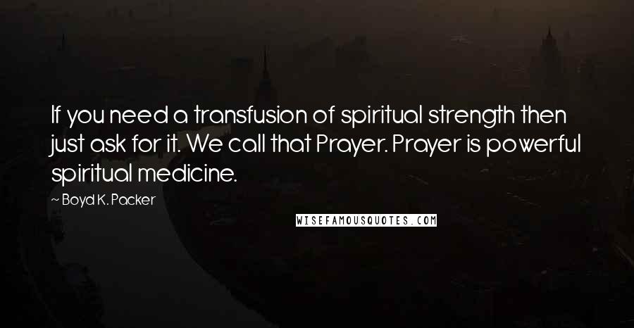 Boyd K. Packer Quotes: If you need a transfusion of spiritual strength then just ask for it. We call that Prayer. Prayer is powerful spiritual medicine.