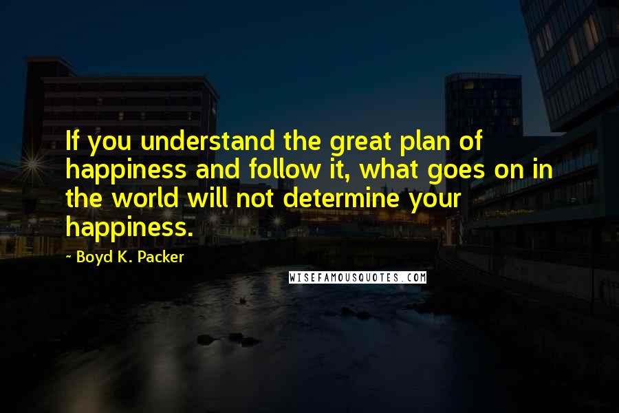 Boyd K. Packer Quotes: If you understand the great plan of happiness and follow it, what goes on in the world will not determine your happiness.