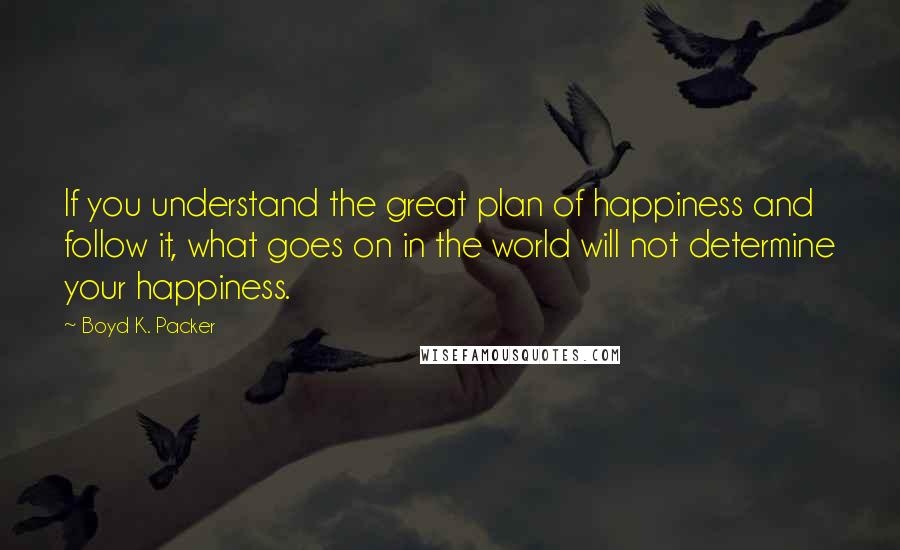 Boyd K. Packer Quotes: If you understand the great plan of happiness and follow it, what goes on in the world will not determine your happiness.