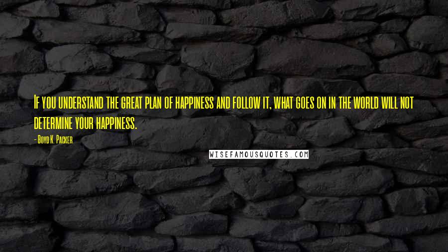 Boyd K. Packer Quotes: If you understand the great plan of happiness and follow it, what goes on in the world will not determine your happiness.