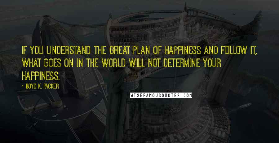 Boyd K. Packer Quotes: If you understand the great plan of happiness and follow it, what goes on in the world will not determine your happiness.