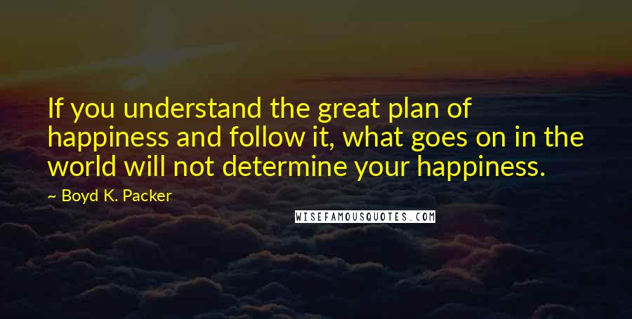 Boyd K. Packer Quotes: If you understand the great plan of happiness and follow it, what goes on in the world will not determine your happiness.