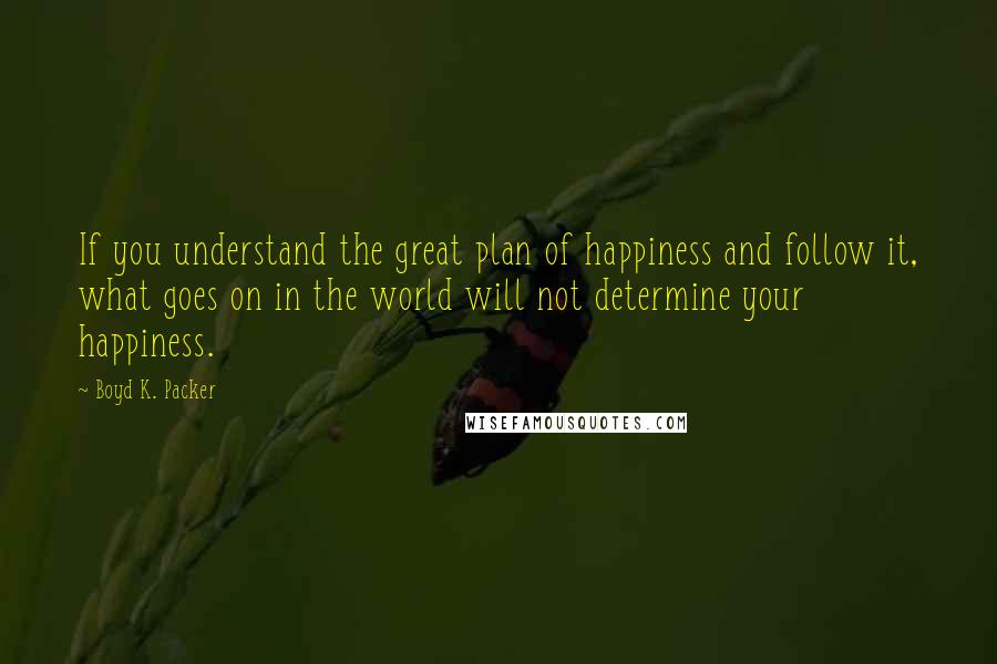 Boyd K. Packer Quotes: If you understand the great plan of happiness and follow it, what goes on in the world will not determine your happiness.