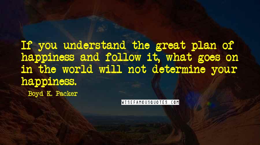 Boyd K. Packer Quotes: If you understand the great plan of happiness and follow it, what goes on in the world will not determine your happiness.