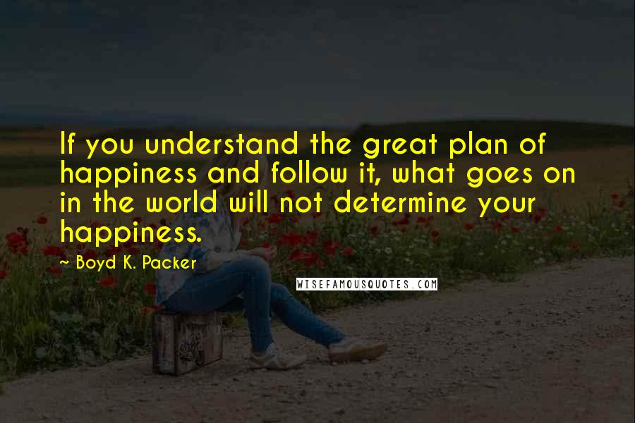 Boyd K. Packer Quotes: If you understand the great plan of happiness and follow it, what goes on in the world will not determine your happiness.