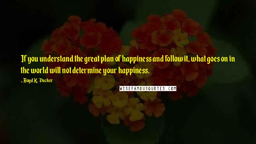 Boyd K. Packer Quotes: If you understand the great plan of happiness and follow it, what goes on in the world will not determine your happiness.