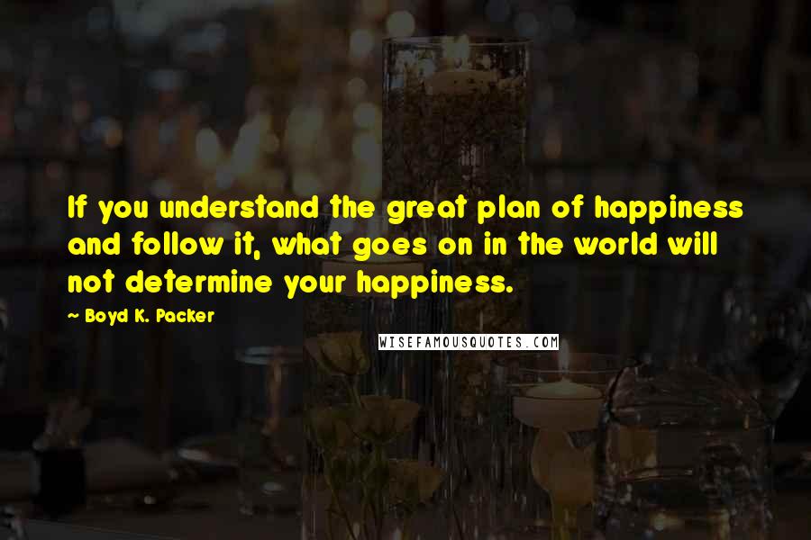 Boyd K. Packer Quotes: If you understand the great plan of happiness and follow it, what goes on in the world will not determine your happiness.