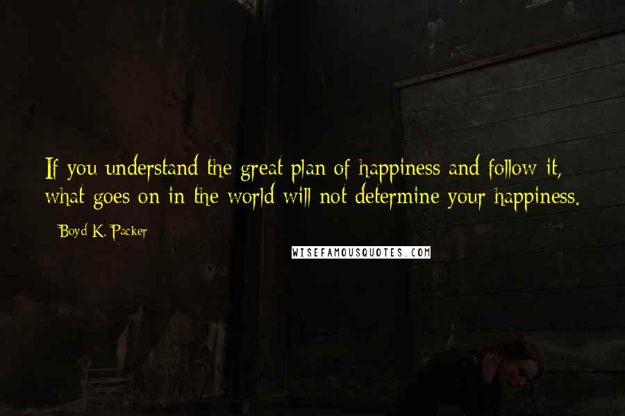 Boyd K. Packer Quotes: If you understand the great plan of happiness and follow it, what goes on in the world will not determine your happiness.