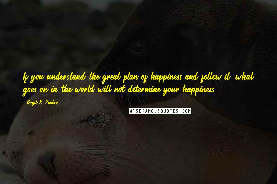 Boyd K. Packer Quotes: If you understand the great plan of happiness and follow it, what goes on in the world will not determine your happiness.