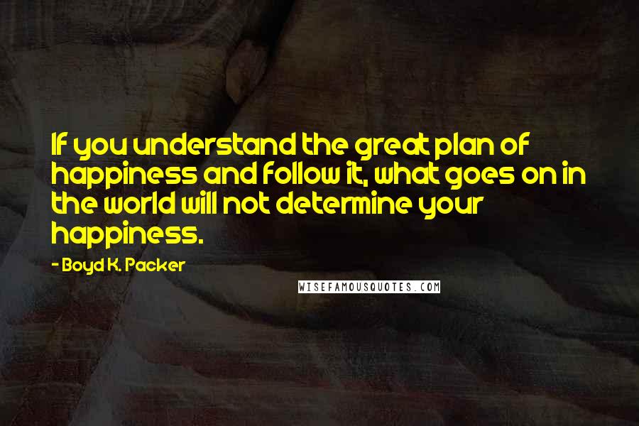 Boyd K. Packer Quotes: If you understand the great plan of happiness and follow it, what goes on in the world will not determine your happiness.