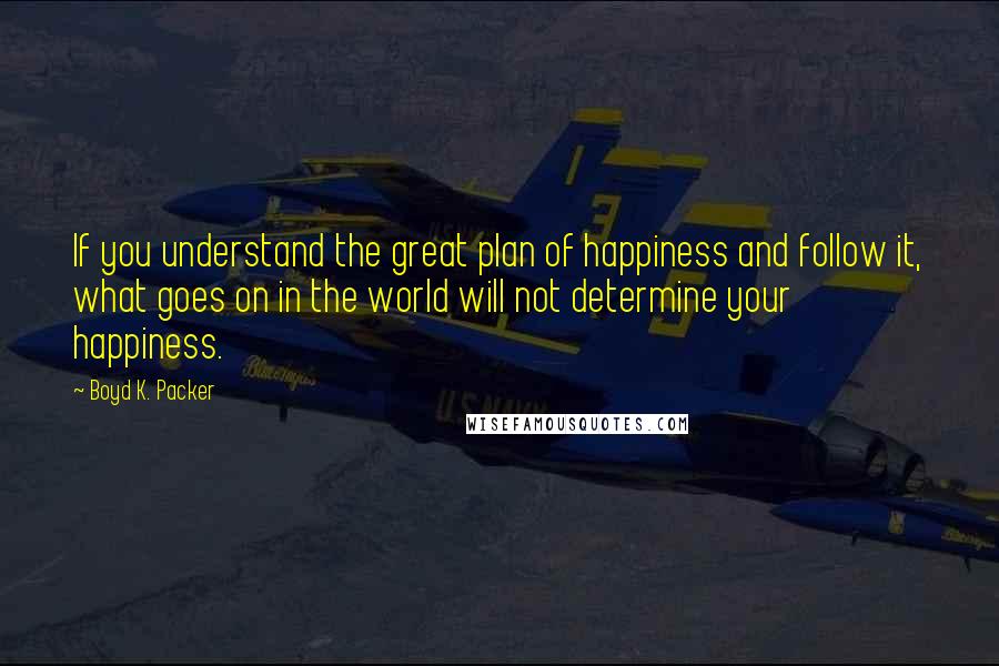 Boyd K. Packer Quotes: If you understand the great plan of happiness and follow it, what goes on in the world will not determine your happiness.