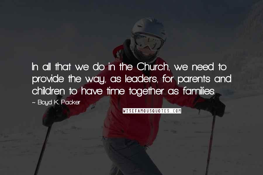 Boyd K. Packer Quotes: In all that we do in the Church, we need to provide the way, as leaders, for parents and children to have time together as families.