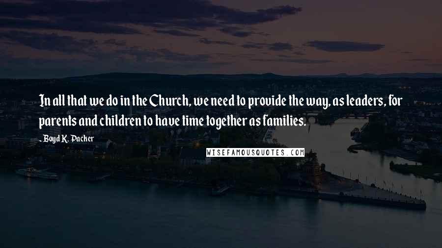 Boyd K. Packer Quotes: In all that we do in the Church, we need to provide the way, as leaders, for parents and children to have time together as families.