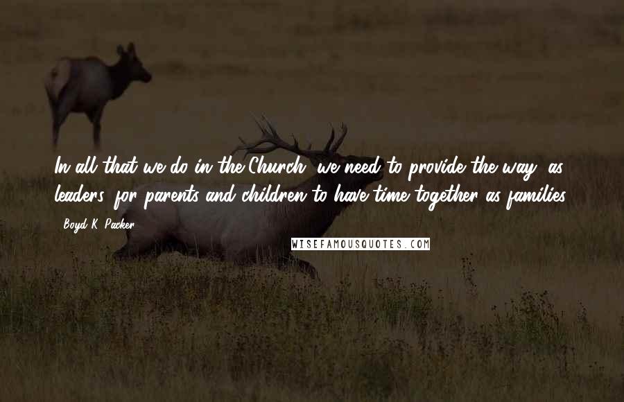 Boyd K. Packer Quotes: In all that we do in the Church, we need to provide the way, as leaders, for parents and children to have time together as families.