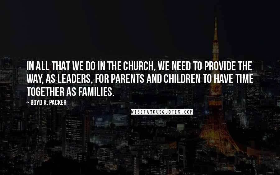 Boyd K. Packer Quotes: In all that we do in the Church, we need to provide the way, as leaders, for parents and children to have time together as families.