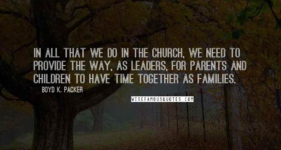 Boyd K. Packer Quotes: In all that we do in the Church, we need to provide the way, as leaders, for parents and children to have time together as families.