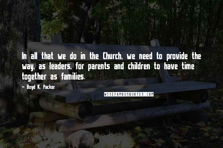 Boyd K. Packer Quotes: In all that we do in the Church, we need to provide the way, as leaders, for parents and children to have time together as families.