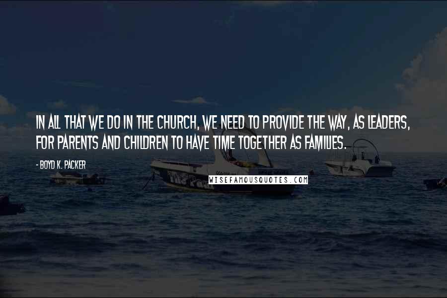 Boyd K. Packer Quotes: In all that we do in the Church, we need to provide the way, as leaders, for parents and children to have time together as families.