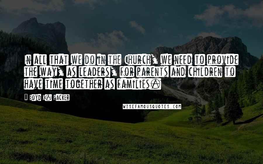 Boyd K. Packer Quotes: In all that we do in the Church, we need to provide the way, as leaders, for parents and children to have time together as families.