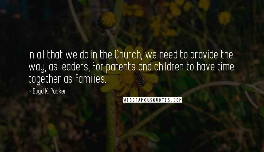 Boyd K. Packer Quotes: In all that we do in the Church, we need to provide the way, as leaders, for parents and children to have time together as families.