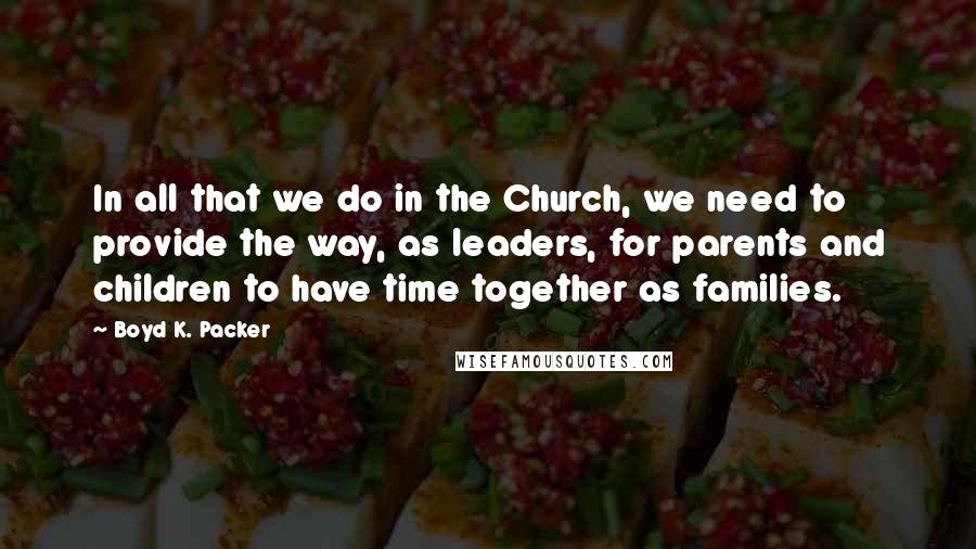 Boyd K. Packer Quotes: In all that we do in the Church, we need to provide the way, as leaders, for parents and children to have time together as families.