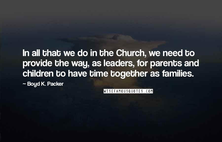 Boyd K. Packer Quotes: In all that we do in the Church, we need to provide the way, as leaders, for parents and children to have time together as families.