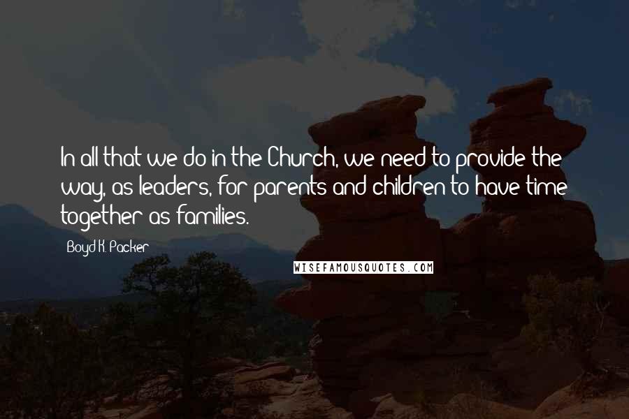 Boyd K. Packer Quotes: In all that we do in the Church, we need to provide the way, as leaders, for parents and children to have time together as families.