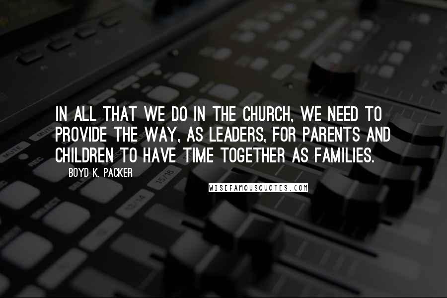 Boyd K. Packer Quotes: In all that we do in the Church, we need to provide the way, as leaders, for parents and children to have time together as families.