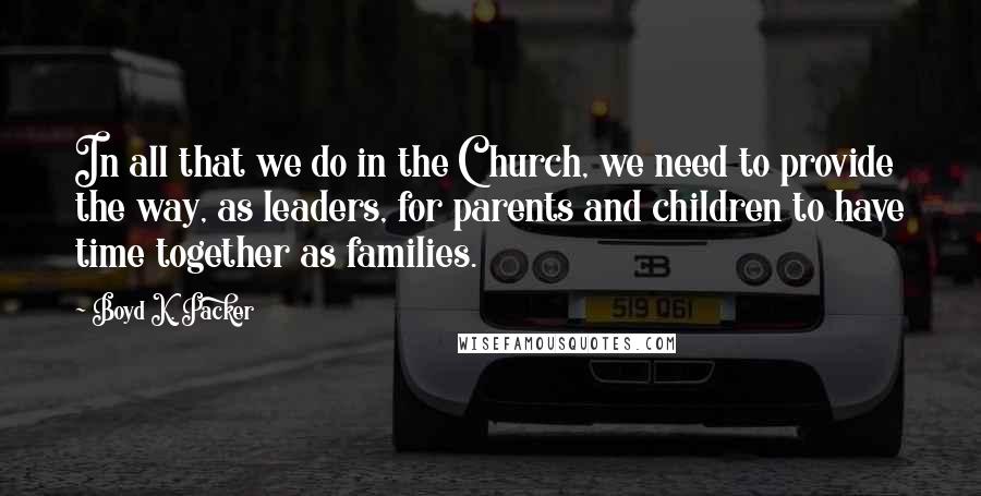 Boyd K. Packer Quotes: In all that we do in the Church, we need to provide the way, as leaders, for parents and children to have time together as families.