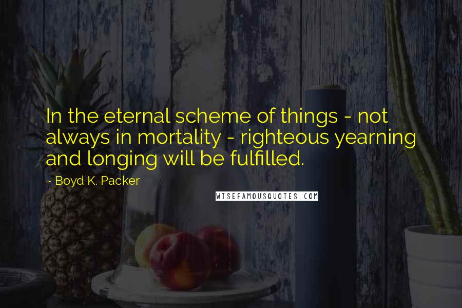 Boyd K. Packer Quotes: In the eternal scheme of things - not always in mortality - righteous yearning and longing will be fulfilled.