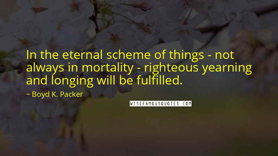 Boyd K. Packer Quotes: In the eternal scheme of things - not always in mortality - righteous yearning and longing will be fulfilled.