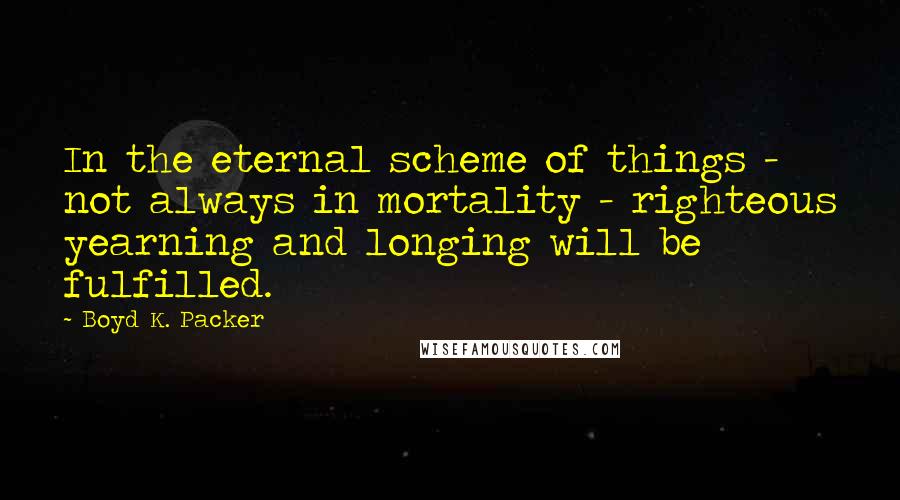 Boyd K. Packer Quotes: In the eternal scheme of things - not always in mortality - righteous yearning and longing will be fulfilled.